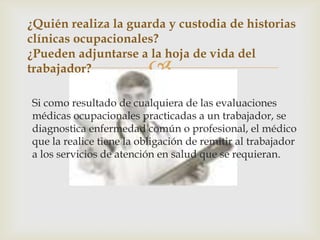 
Si como resultado de cualquiera de las evaluaciones
médicas ocupacionales practicadas a un trabajador, se
diagnostica enfermedad común o profesional, el médico
que la realice tiene la obligación de remitir al trabajador
a los servicios de atención en salud que se requieran.
¿Quién realiza la guarda y custodia de historias
clínicas ocupacionales?
¿Pueden adjuntarse a la hoja de vida del
trabajador?
 