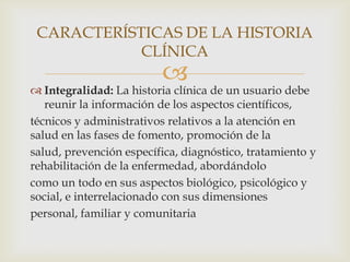 
 Integralidad: La historia clínica de un usuario debe
reunir la información de los aspectos científicos,
técnicos y administrativos relativos a la atención en
salud en las fases de fomento, promoción de la
salud, prevención específica, diagnóstico, tratamiento y
rehabilitación de la enfermedad, abordándolo
como un todo en sus aspectos biológico, psicológico y
social, e interrelacionado con sus dimensiones
personal, familiar y comunitaria
CARACTERÍSTICAS DE LA HISTORIA
CLÍNICA
 