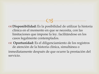 
 Disponibilidad: Es la posibilidad de utilizar la historia
clínica en el momento en que se necesita, con las
limitaciones que impone la ley. facilitándose en los
casos legalmente contemplados.
 Oportunidad: Es el diligenciamiento de los registros
de atención de la historia clínica, simultánea o
inmediatamente después de que ocurre la prestación del
servicio.
 