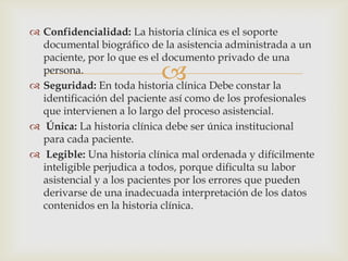 
 Confidencialidad: La historia clínica es el soporte
documental biográfico de la asistencia administrada a un
paciente, por lo que es el documento privado de una
persona.
 Seguridad: En toda historia clínica Debe constar la
identificación del paciente así como de los profesionales
que intervienen a lo largo del proceso asistencial.
 Única: La historia clínica debe ser única institucional
para cada paciente.
 Legible: Una historia clínica mal ordenada y difícilmente
inteligible perjudica a todos, porque dificulta su labor
asistencial y a los pacientes por los errores que pueden
derivarse de una inadecuada interpretación de los datos
contenidos en la historia clínica.
 