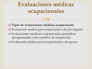 
 Tipos de evaluaciones médicas ocupacionale
 Evaluación médica pre-ocupacional o de pre-ingreso
 Evaluaciones médicas ocupacionales periódicas
(programadas o por cambios de ocupación).
 Evaluación médica post-ocupacional o de egreso
Evaluaciones médicas
ocupacionales
 