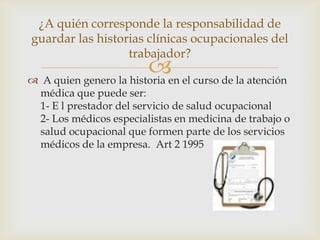  A quien genero la historia en el curso de la atención
médica que puede ser:
1- E l prestador del servicio de salud ocupacional
2- Los médicos especialistas en medicina de trabajo o
salud ocupacional que formen parte de los servicios
médicos de la empresa. Art 2 1995
¿A quién corresponde la responsabilidad de
guardar las historias clínicas ocupacionales del
trabajador?
 