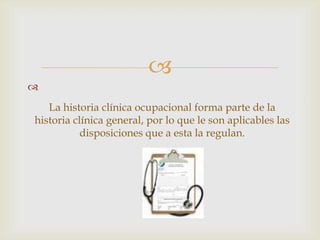 
La historia clínica ocupacional forma parte de la
historia clínica general, por lo que le son aplicables las
disposiciones que a esta la regulan.

 