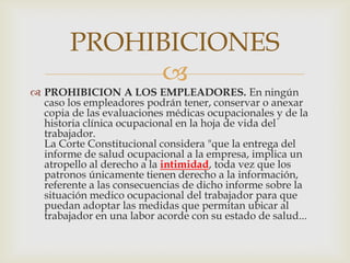 
PROHIBICIONES
 PROHIBICION A LOS EMPLEADORES. En ningún
caso los empleadores podrán tener, conservar o anexar
copia de las evaluaciones médicas ocupacionales y de la
historia clínica ocupacional en la hoja de vida del
trabajador.
La Corte Constitucional considera "que la entrega del
informe de salud ocupacional a la empresa, implica un
atropello al derecho a la intimidad, toda vez que los
patronos únicamente tienen derecho a la información,
referente a las consecuencias de dicho informe sobre la
situación medico ocupacional del trabajador para que
puedan adoptar las medidas que permitan ubicar al
trabajador en una labor acorde con su estado de salud...
 