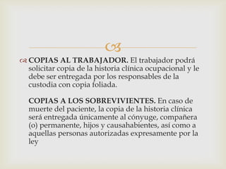 
 COPIAS AL TRABAJADOR. El trabajador podrá
solicitar copia de la historia clínica ocupacional y le
debe ser entregada por los responsables de la
custodia con copia foliada.
COPIAS A LOS SOBREVIVIENTES. En caso de
muerte del paciente, la copia de la historia clínica
será entregada únicamente al cónyuge, compañera
(o) permanente, hijos y causahabientes, así como a
aquellas personas autorizadas expresamente por la
ley
 