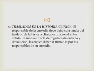 
 TRASLADOS DE LA HISTORIA CLINICA. El
responsable de la custodia debe dejar constancia del
traslado de la historia clínica ocupacional entre
entidades mediante acta de registros de entrega y
devolución, las cuales deben ir firmadas por los
responsables de su custodia.
 