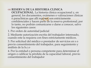 
 RESERVA DE LA HISTORIA CLINICA
OCUPACIONAL. La historia clínica ocupacional y, en
general, los documentos, exámenes o valoraciones clínicas
o paraclínicas que allí reposen son estrictamente
confidenciales y hacen parte de la reserva profesional; por
lo tanto, no podrán comunicarse o darse a conocer, salvo
los siguientes casos:
1. Por orden de autoridad judicial
2. Mediante autorización escrita del trabajador interesado,
cuando este la requiera con fines estrictamente médicos.
3. Por solicitud del médico o prestador de servicios en s o
previo consentimiento del trabajador, para seguimiento y
análisis de la h.c.o
4. Por la entidad o persona competente para determinar el
origen o calificar la pérdida de la capacidad laboral, previo
consentimiento del trabajador
 