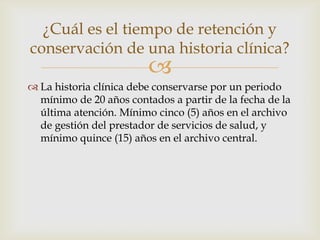 
 La historia clínica debe conservarse por un periodo
mínimo de 20 años contados a partir de la fecha de la
última atención. Mínimo cinco (5) años en el archivo
de gestión del prestador de servicios de salud, y
mínimo quince (15) años en el archivo central.
¿Cuál es el tiempo de retención y
conservación de una historia clínica?
 