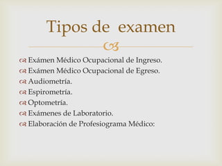 
 Exámen Médico Ocupacional de Ingreso.
 Exámen Médico Ocupacional de Egreso.
 Audiometría.
 Espirometría.
 Optometría.
 Exámenes de Laboratorio.
 Elaboración de Profesiograma Médico:
Tipos de examen
 