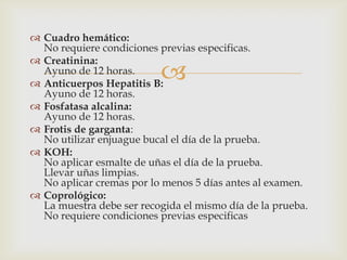 
 Cuadro hemático:
No requiere condiciones previas especificas.
 Creatinina:
Ayuno de 12 horas.
 Anticuerpos Hepatitis B:
Ayuno de 12 horas.
 Fosfatasa alcalina:
Ayuno de 12 horas.
 Frotis de garganta:
No utilizar enjuague bucal el día de la prueba.
 KOH:
No aplicar esmalte de uñas el día de la prueba.
Llevar uñas limpias.
No aplicar cremas por lo menos 5 días antes al examen.
 Coprológico:
La muestra debe ser recogida el mismo día de la prueba.
No requiere condiciones previas especificas
 