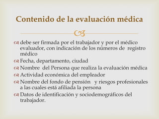
 debe ser firmada por el trabajador y por el médico
evaluador, con indicación de los números de registro
médico
 Fecha, departamento, ciudad
 Nombre del Persona que realiza la evaluación médica
 Actividad económica del empleador
 Nombre del fondo de pensión y riesgos profesionales
a las cuales está afiliada la persona
 Datos de identificación y sociodemográficos del
trabajador.
Contenido de la evaluación médica
 