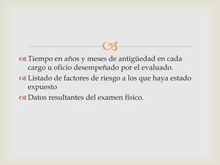 
 Tiempo en años y meses de antigüedad en cada
cargo u oficio desempeñado por el evaluado.
 Listado de factores de riesgo a los que haya estado
expuesto
 Datos resultantes del examen físico.
 