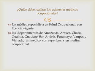 
 Un médico especialista en Salud Ocupacional, con
licencia vigente
 los departamentos de Amazonas, Arauca, Chocó,
Guainía, Guaviare, San Andrés, Putumayo, Vaupés y
Vichada, un medico con experiencia en medina
ocupacional
¿Quién debe realizar los exámenes médicos
ocupacionales?
 
