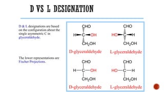 D & L designations are based
on the configuration about the
single asymmetric C in
glyceraldehyde.
The lower representations are
Fischer Projections. CHO
C
CH2OH
HO H
CHO
C
CH2OH
H OH
CHO
C
CH2OH
HO H
CHO
C
CH2OH
H OH
L-glyceraldehyde
D-glyceraldehyde
L-glyceraldehyde
D-glyceraldehyde
 