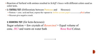 ▪ Reaction of furfural with amines resulted in Schiff’s bases with different colors used as
color tests.
▪ (Differentiate between Pentoses and Hexoses):
▪ Pentose + conc. acid and heat, expose the vapours to Aniline acetate paper Red colour
▪ Hexoses give negative result.
(for keto-hexoses):
Sugar solution + few crystals of Resorcinol + Equal volume of
conc. HCl and warm on water bath Rose Red Colour.
 