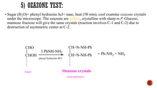 ▪ Sugar (H2O)+ phenyl hydrazine hcl+ naac, heat (50 min), cool examine ozazone crystals
under the microscope. The ozazone are yellow, crystalline with sharp m.P. Glucose,
mannose fructose will give the same crystals (reaction involves C-1 and C-2) due to
destruction of asymmetric center at C-2.
CHO
CHOH
3 PhNH-NH2
CH=N-NH-Ph
CH=N-NH-Ph
Ozazone crystals
+ Ph-NH2 + NH3
(characteristic)
sugar
phenyl hydrazine HCl
 