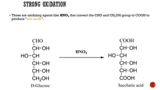 ▪ These are oxidizing agents like HNO3 that convert the CHO and CH2OH group to COOH to
produce “aric acids”.
CHO
CH
CH
CH
CH
CH2OH
OH
OH
HO
OH
D-Glucose
COOH
CH
CH
CH
CH
COOH
OH
OH
HO
OH
Saccharic acid
HNO3
 