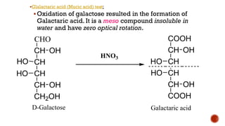 ▪Glalactaric acid (Mucic acid) test:
▪Oxidation of galactose resulted in the formation of
Galactaric acid. It is a meso compound insoluble in
water and have zero optical rotation.
CHO
CH
CH
CH
CH
CH2OH
OH
HO
OH
D-Galactose
COOH
CH
CH
CH
CH
COOH
OH
HO
OH
Galactaric acid
HNO3
HO HO
 