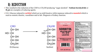 ▪ This resulted in the reduction of the CHO to CH2OH producing “sugar alcohols”. Sodium borohydride or
H2/pt are examples of reducing agents.
▪ E.G. Glucose reduced to sorbitol which act as mild laxative while mannose reduced to mannitol which is
used as osmotic diuretic, vasodilator and in lab. Diagnosis of kidney function.
CHO
CH
CH
CH
CH
CH2OH
OH
OH
HO
OH
D-Glucose
CH2OH
CH
CH
CH
CH
CH2OH
OH
OH
HO
OH
Sorbitol
H2/Pt
 