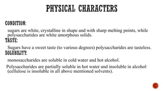sugars are white, crystalline in shape and with sharp melting points, while
polysaccharides are white amorphous solids.
Sugars have a sweet taste (to various degrees) polysaccharides are tasteless.
monosaccharides are soluble in cold water and hot alcohol.
Polysaccharides are partially soluble in hot water and insoluble in alcohol
(cellulose is insoluble in all above mentioned solvents).
 