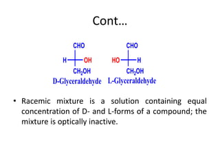 Cont…
• Racemic mixture is a solution containing equal
concentration of D- and L-forms of a compound; the
mixture is optically inactive.
D-Glyceraldehyde
CHO
OH
H
CH2OH
CHO
H
HO
CH2OH
L-Glyceraldehyde
 