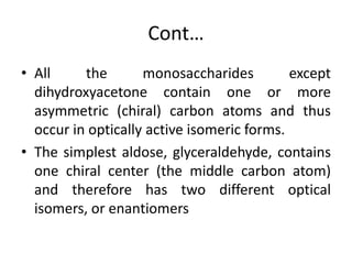Cont…
• All the monosaccharides except
dihydroxyacetone contain one or more
asymmetric (chiral) carbon atoms and thus
occur in optically active isomeric forms.
• The simplest aldose, glyceraldehyde, contains
one chiral center (the middle carbon atom)
and therefore has two different optical
isomers, or enantiomers
 