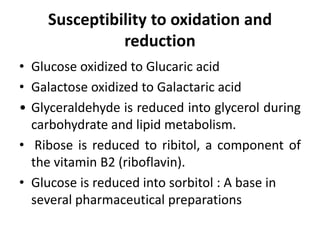 Susceptibility to oxidation and
reduction
• Glucose oxidized to Glucaric acid
• Galactose oxidized to Galactaric acid
• Glyceraldehyde is reduced into glycerol during
carbohydrate and lipid metabolism.
• Ribose is reduced to ribitol, a component of
the vitamin B2 (riboflavin).
• Glucose is reduced into sorbitol : A base in
several pharmaceutical preparations
 