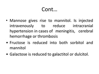 Cont…
• Mannose gives rise to mannitol. Is injected
intravenously to reduce intracranial
hypertension in cases of meningitis, cerebral
hemorrhage or thrombosis
• Fructose is reduced into both sorbitol and
mannitol
• Galactose is reduced to galactitol or dulcitol.
 