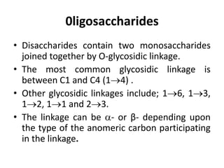0ligosaccharides
• Disaccharides contain two monosaccharides
joined together by O-glycosidic linkage.
• The most common glycosidic linkage is
between C1 and C4 (14) .
• Other glycosidic linkages include; 16, 13,
12, 11 and 23.
• The linkage can be - or β- depending upon
the type of the anomeric carbon participating
in the linkage.
 