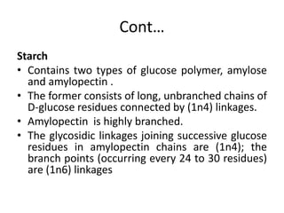 Cont…
Starch
• Contains two types of glucose polymer, amylose
and amylopectin .
• The former consists of long, unbranched chains of
D-glucose residues connected by (1n4) linkages.
• Amylopectin is highly branched.
• The glycosidic linkages joining successive glucose
residues in amylopectin chains are (1n4); the
branch points (occurring every 24 to 30 residues)
are (1n6) linkages
 