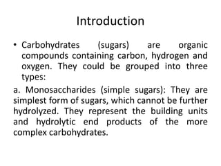Introduction
• Carbohydrates (sugars) are organic
compounds containing carbon, hydrogen and
oxygen. They could be grouped into three
types:
a. Monosaccharides (simple sugars): They are
simplest form of sugars, which cannot be further
hydrolyzed. They represent the building units
and hydrolytic end products of the more
complex carbohydrates.
 