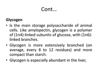 Cont…
Glycogen
• Is the main storage polysaccharide of animal
cells. Like amylopectin, glycogen is a polymer
of (1n4)-linked subunits of glucose, with (1n6)-
linked branches.
• Glycogen is more extensively branched (on
average, every 8 to 12 residues) and more
compact than starch.
• Glycogen is especially abundant in the liver,
 