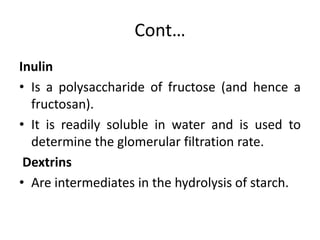 Cont…
Inulin
• Is a polysaccharide of fructose (and hence a
fructosan).
• It is readily soluble in water and is used to
determine the glomerular filtration rate.
Dextrins
• Are intermediates in the hydrolysis of starch.
 