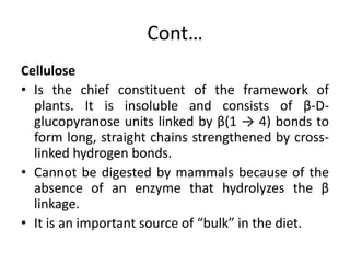 Cont…
Cellulose
• Is the chief constituent of the framework of
plants. It is insoluble and consists of β-D-
glucopyranose units linked by β(1 → 4) bonds to
form long, straight chains strengthened by cross-
linked hydrogen bonds.
• Cannot be digested by mammals because of the
absence of an enzyme that hydrolyzes the β
linkage.
• It is an important source of “bulk” in the diet.
 