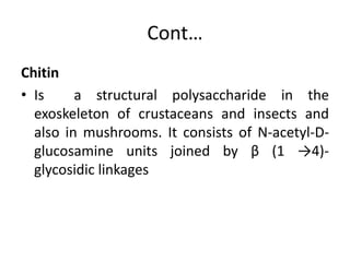 Cont…
Chitin
• Is a structural polysaccharide in the
exoskeleton of crustaceans and insects and
also in mushrooms. It consists of N-acetyl-D-
glucosamine units joined by β (1 →4)-
glycosidic linkages
 