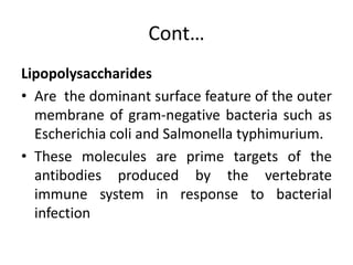 Cont…
Lipopolysaccharides
• Are the dominant surface feature of the outer
membrane of gram-negative bacteria such as
Escherichia coli and Salmonella typhimurium.
• These molecules are prime targets of the
antibodies produced by the vertebrate
immune system in response to bacterial
infection
 