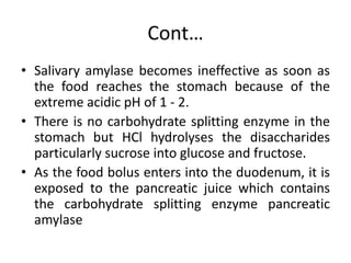 Cont…
• Salivary amylase becomes ineffective as soon as
the food reaches the stomach because of the
extreme acidic pH of 1 - 2.
• There is no carbohydrate splitting enzyme in the
stomach but HCl hydrolyses the disaccharides
particularly sucrose into glucose and fructose.
• As the food bolus enters into the duodenum, it is
exposed to the pancreatic juice which contains
the carbohydrate splitting enzyme pancreatic
amylase
 