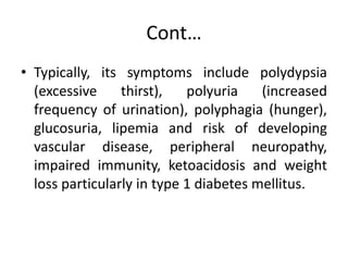 Cont…
• Typically, its symptoms include polydypsia
(excessive thirst), polyuria (increased
frequency of urination), polyphagia (hunger),
glucosuria, lipemia and risk of developing
vascular disease, peripheral neuropathy,
impaired immunity, ketoacidosis and weight
loss particularly in type 1 diabetes mellitus.
 