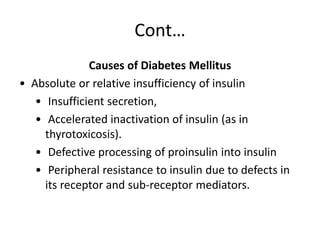 Cont…
Causes of Diabetes Mellitus
• Absolute or relative insufficiency of insulin
• Insufficient secretion,
• Accelerated inactivation of insulin (as in
thyrotoxicosis).
• Defective processing of proinsulin into insulin
• Peripheral resistance to insulin due to defects in
its receptor and sub-receptor mediators.
 