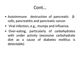 Cont…
• Autoimmune destruction of pancreatic β-
cells, pancreatitis and pancreatic cancer.
• Viral infection, e.g., mumps and influenza.
• Over-eating, particularly of carbohydrates
with under activity (excessive carbohydrate
diet as a cause of diabetes mellitus is
detectable)
 