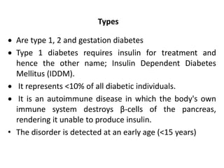 Types
 Are type 1, 2 and gestation diabetes
 Type 1 diabetes requires insulin for treatment and
hence the other name; Insulin Dependent Diabetes
Mellitus (IDDM).
 It represents <10% of all diabetic individuals.
 It is an autoimmune disease in which the body's own
immune system destroys β-cells of the pancreas,
rendering it unable to produce insulin.
• The disorder is detected at an early age (<15 years)
 