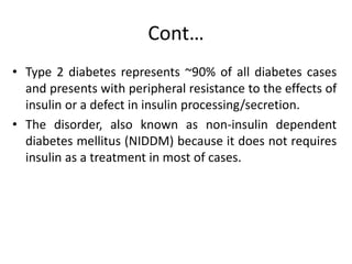 Cont…
• Type 2 diabetes represents ~90% of all diabetes cases
and presents with peripheral resistance to the effects of
insulin or a defect in insulin processing/secretion.
• The disorder, also known as non-insulin dependent
diabetes mellitus (NIDDM) because it does not requires
insulin as a treatment in most of cases.
 