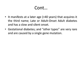 Cont…
• It manifests at a later age (>40 years) that acquires it
the third name; Late or Adult-Onset Adult diabetes
and has a slow and silent onset.
• Gestational diabetes; and “other types” are very rare
and are caused by a single gene mutation.
 