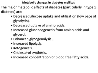 The major metabolic effects of diabetes (particularly in type 1
diabetes) are:
• Decreased glucose uptake and utilization (low pace of
glycolysis).
• Decreased uptake of amino acids.
• Increased gluconeogenesis from amino acids and
glycerol.
• Enhanced glycogenolysis.
• Increased lipolysis.
• Ketogenesis.
• Cholesterol synthesis.
• Increased concentration of blood free fatty acids.
Metabolic changes in diabetes mellitus
 