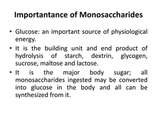 Importantance of Monosaccharides
• Glucose: an important source of physiological
energy.
• It is the building unit and end product of
hydrolysis of starch, dextrin, glycogen,
sucrose, maltose and lactose.
• It is the major body sugar; all
monosaccharides ingested may be converted
into glucose in the body and all can be
synthesized from it.
 