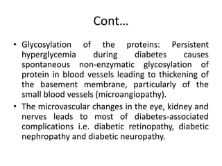 Cont…
• Glycosylation of the proteins: Persistent
hyperglycemia during diabetes causes
spontaneous non-enzymatic glycosylation of
protein in blood vessels leading to thickening of
the basement membrane, particularly of the
small blood vessels (microangiopathy).
• The microvascular changes in the eye, kidney and
nerves leads to most of diabetes-associated
complications i.e. diabetic retinopathy, diabetic
nephropathy and diabetic neuropathy.
 