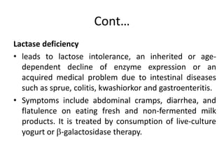 Cont…
Lactase deficiency
• leads to lactose intolerance, an inherited or age-
dependent decline of enzyme expression or an
acquired medical problem due to intestinal diseases
such as sprue, colitis, kwashiorkor and gastroenteritis.
• Symptoms include abdominal cramps, diarrhea, and
flatulence on eating fresh and non-fermented milk
products. It is treated by consumption of live-culture
yogurt or -galactosidase therapy.
 