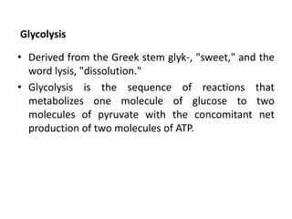 Glycolysis
• Derived from the Greek stem glyk-, "sweet," and the
word lysis, "dissolution."
• Glycolysis is the sequence of reactions that
metabolizes one molecule of glucose to two
molecules of pyruvate with the concomitant net
production of two molecules of ATP.
 