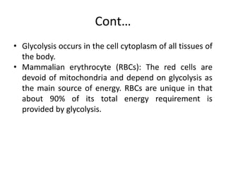 Cont…
• Glycolysis occurs in the cell cytoplasm of all tissues of
the body.
• Mammalian erythrocyte (RBCs): The red cells are
devoid of mitochondria and depend on glycolysis as
the main source of energy. RBCs are unique in that
about 90% of its total energy requirement is
provided by glycolysis.
 