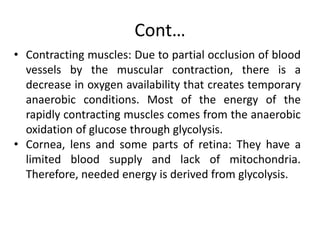 Cont…
• Contracting muscles: Due to partial occlusion of blood
vessels by the muscular contraction, there is a
decrease in oxygen availability that creates temporary
anaerobic conditions. Most of the energy of the
rapidly contracting muscles comes from the anaerobic
oxidation of glucose through glycolysis.
• Cornea, lens and some parts of retina: They have a
limited blood supply and lack of mitochondria.
Therefore, needed energy is derived from glycolysis.
 